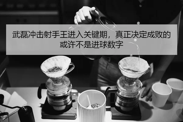 武磊冲击射手王进入关键期，真正决定成败的或许不是进球数字