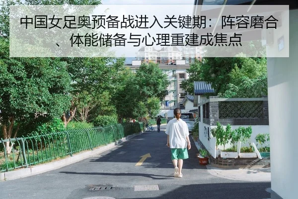 中国女足奥预备战进入关键期：阵容磨合、体能储备与心理重建成焦点